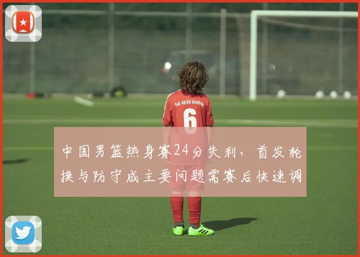 中国男篮热身赛24分失利，首发轮换与防守成主要问题需赛后快速调整
