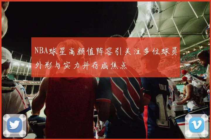 NBA球星高颜值阵容引关注多位球员外形与实力并存成焦点
