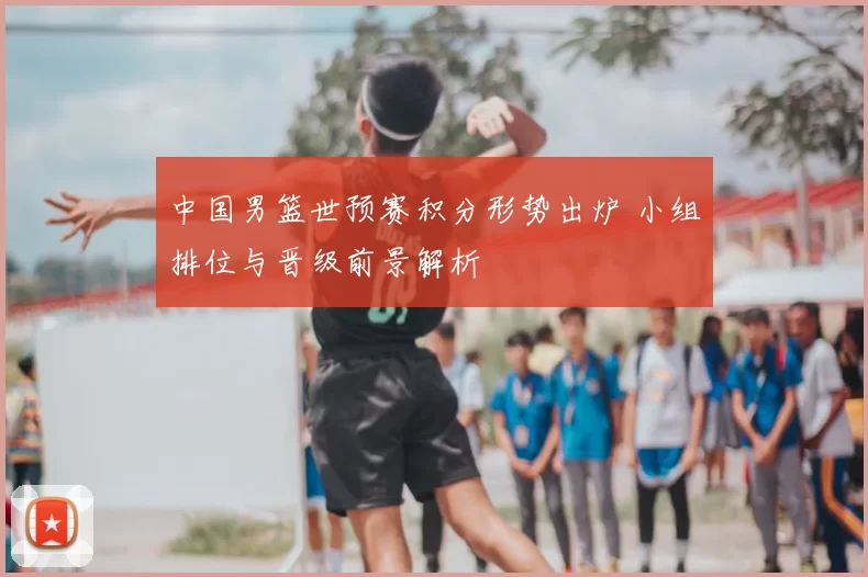 中国男篮世预赛积分形势出炉 小组排位与晋级前景解析