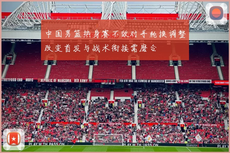 中国男篮热身赛不敌对手轮换调整改变首发与战术衔接需磨合