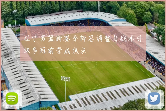 辽宁男篮新赛季阵容调整与战术升级争冠前景成焦点