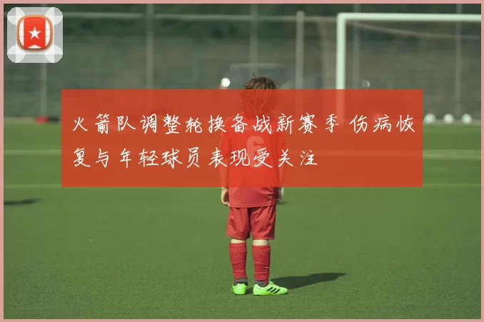 火箭队调整轮换备战新赛季 伤病恢复与年轻球员表现受关注