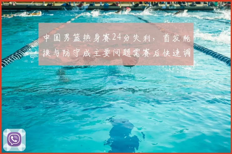 中国男篮热身赛24分失利,首发轮换与防守成主要问题需赛后快速调整