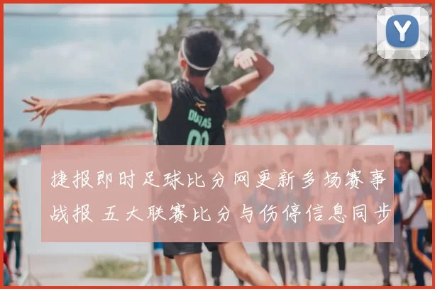捷报即时足球比分网更新多场赛事战报 五大联赛比分与伤停信息同步发布