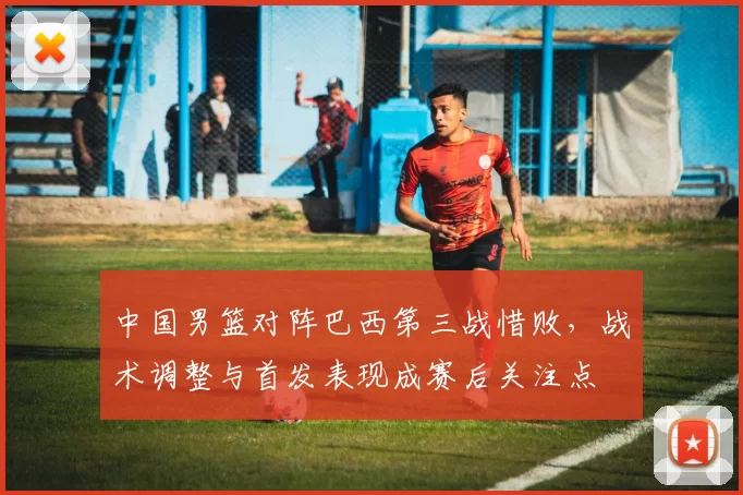 中国男篮对阵巴西第三战惜败,战术调整与首发表现成赛后关注点