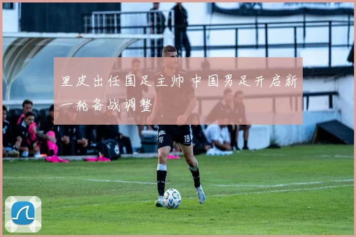 里皮出任国足主帅 中国男足开启新一轮备战调整
