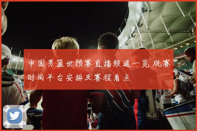 中国男篮世预赛直播频道一览 观赛时间平台安排及赛程看点