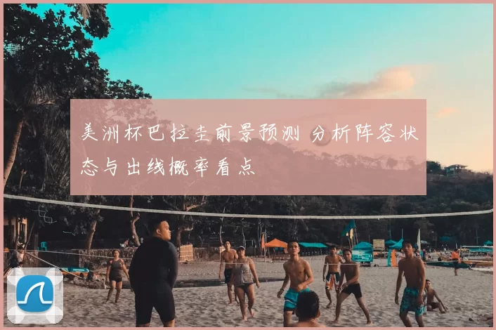 美洲杯巴拉圭前景预测 分析阵容状态与出线概率看点