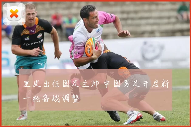 里皮出任国足主帅 中国男足开启新一轮备战调整