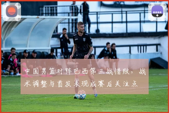 中国男篮对阵巴西第三战惜败,战术调整与首发表现成赛后关注点