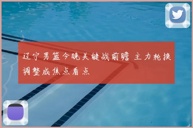 辽宁男篮今晚关键战前瞻 主力轮换调整成焦点看点