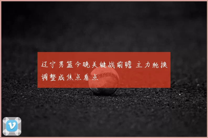 辽宁男篮今晚关键战前瞻 主力轮换调整成焦点看点