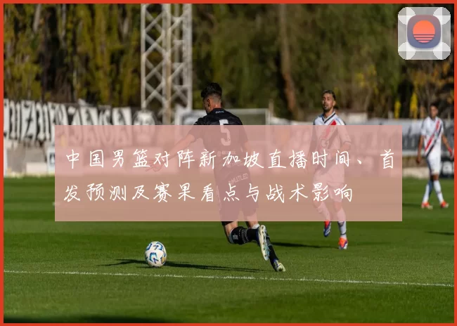 中国男篮对阵新加坡直播时间、首发预测及赛果看点与战术影响