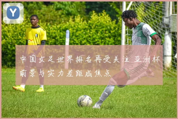中国女足世界排名再受关注 亚洲杯前景与实力差距成焦点
