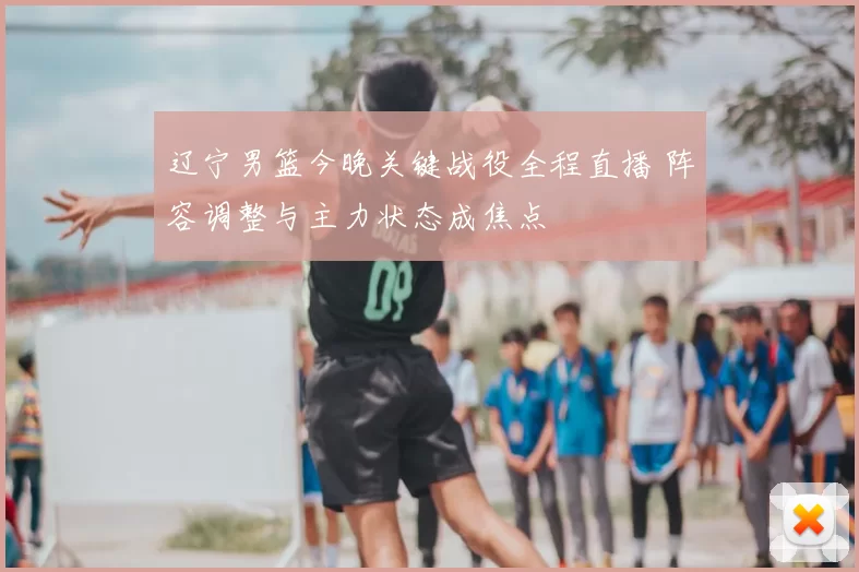 辽宁男篮今晚关键战役全程直播 阵容调整与主力状态成焦点