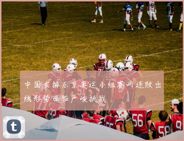 中国女排东京奥运小组赛两连败出线形势面临严峻挑战