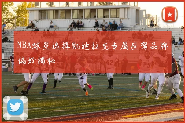 NBA球星选择凯迪拉克专属座驾品牌偏好揭秘