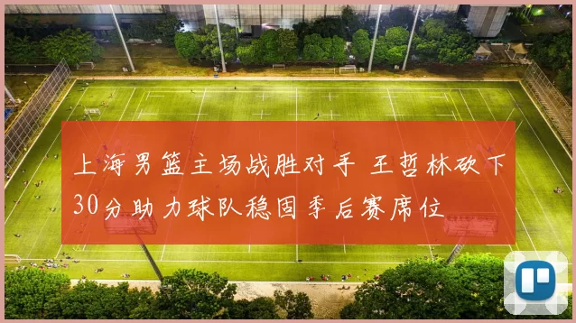 上海男篮主场战胜对手 王哲林砍下30分助力球队稳固季后赛席位