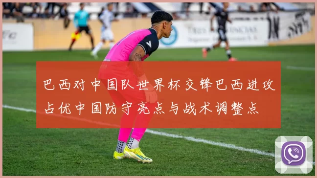 巴西对中国队世界杯交锋巴西进攻占优中国防守亮点与战术调整点