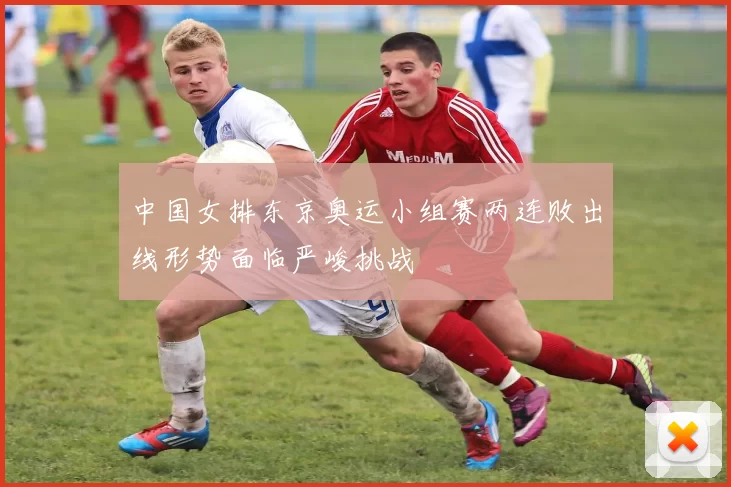 中国女排东京奥运小组赛两连败出线形势面临严峻挑战