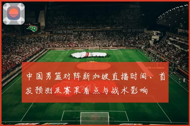 中国男篮对阵新加坡直播时间、首发预测及赛果看点与战术影响