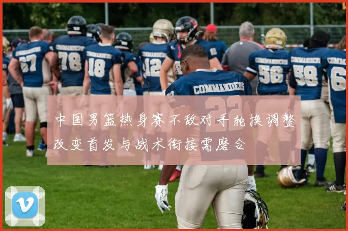 中国男篮热身赛不敌对手轮换调整改变首发与战术衔接需磨合