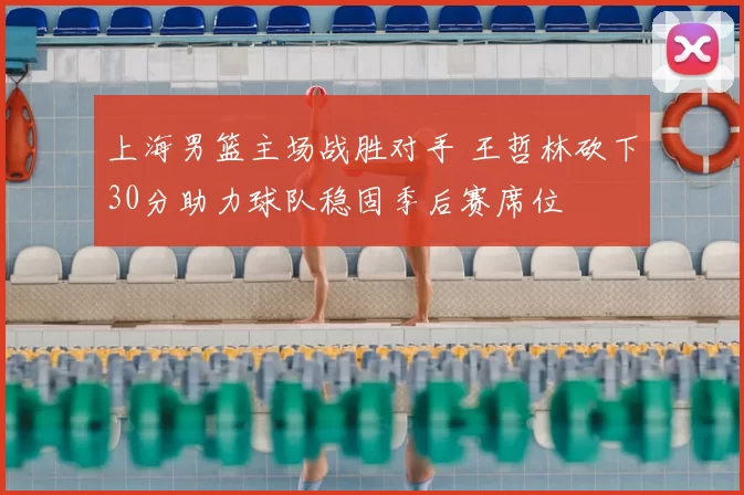 上海男篮主场战胜对手 王哲林砍下30分助力球队稳固季后赛席位