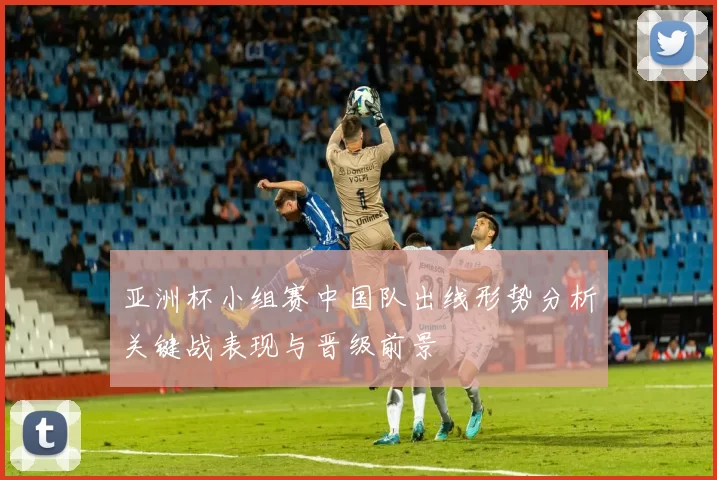 亚洲杯小组赛中国队出线形势分析关键战表现与晋级前景