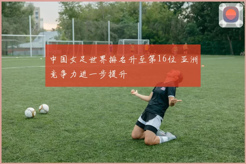 中国女足世界排名升至第16位 亚洲竞争力进一步提升