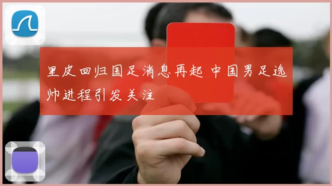 里皮回归国足消息再起 中国男足选帅进程引发关注
