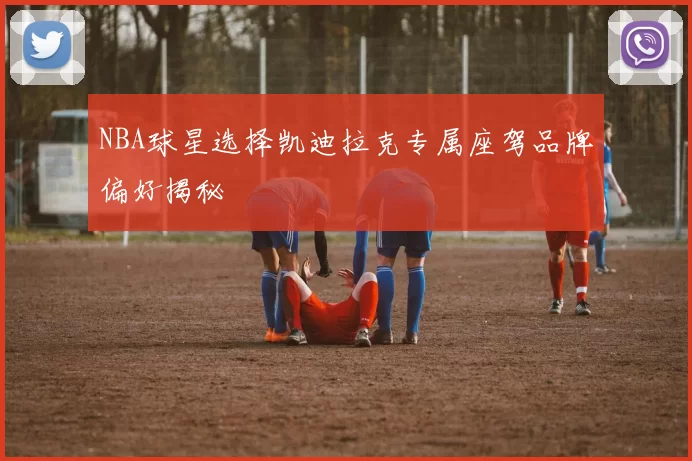 NBA球星选择凯迪拉克专属座驾品牌偏好揭秘