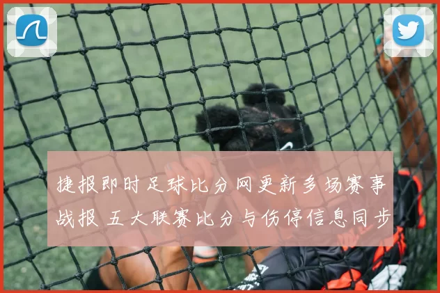 捷报即时足球比分网更新多场赛事战报 五大联赛比分与伤停信息同步发布